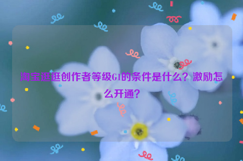 淘宝逛逛创作者等级G1的条件是什么？激励怎么开通？