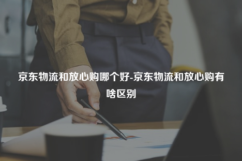 京东物流和放心购哪个好-京东物流和放心购有啥区别