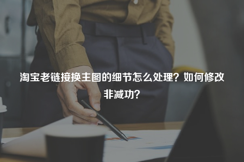 淘宝老链接换主图的细节怎么处理？如何修改非减功？