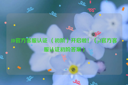 JD官方客服认证 （初阶）开启啦！（jd官方客服认证初阶答案）