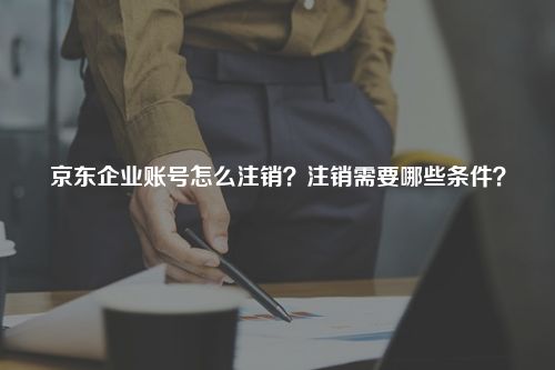 京东企业账号怎么注销？注销需要哪些条件？
