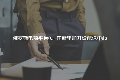 俄罗斯电商平台Ozon在新里加开设配送中心