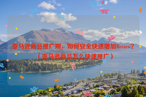 亚马逊新品推广期，如何安全快速增加Review？（亚马逊新品怎么快速推广）
