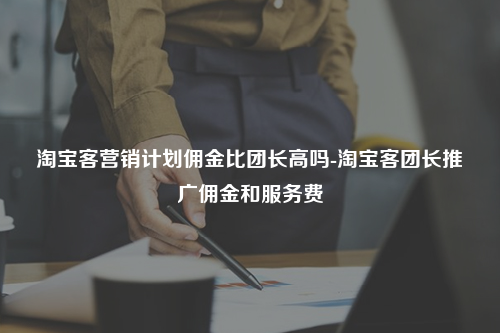 淘宝客营销计划佣金比团长高吗-淘宝客团长推广佣金和服务费