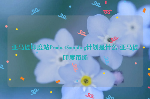 亚马逊印度站ProductSampling计划是什么-亚马逊印度市场