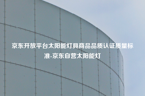 京东开放平台太阳能灯具商品品质认证质量标准-京东自营太阳能灯