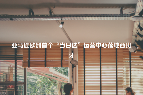 亚马逊欧洲首个“当日达”运营中心落地西班牙