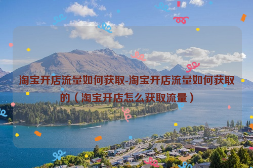 淘宝开店流量如何获取-淘宝开店流量如何获取的（淘宝开店怎么获取流量）