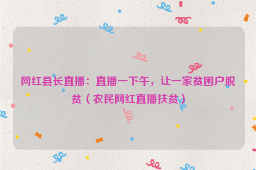网红县长直播：直播一下午，让一家贫困户脱贫（农民网红直播扶贫）