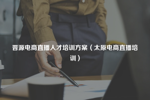 晋源电商直播人才培训方案（太原电商直播培训）