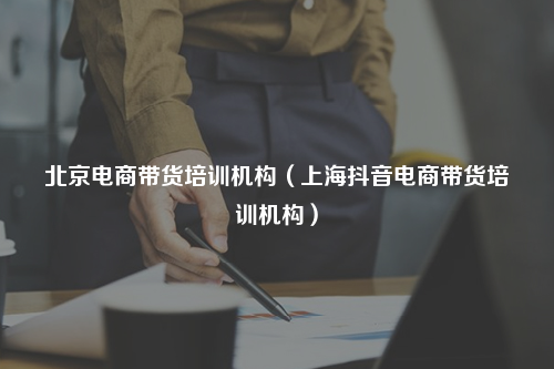 北京电商带货培训机构（上海抖音电商带货培训机构）