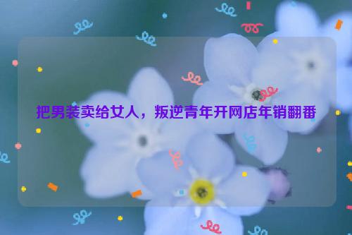 把男装卖给女人，叛逆青年开网店年销翻番