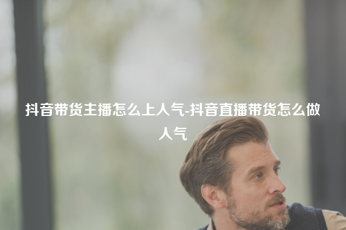 抖音带货主播怎么上人气-抖音直播带货怎么做人气