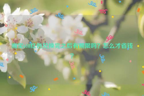 淘宝618红包兑换完之后有期限吗？怎么才省钱？