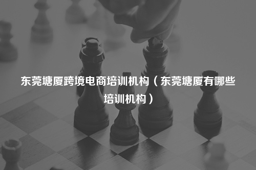 东莞塘厦跨境电商培训机构（东莞塘厦有哪些培训机构）