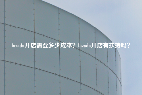 lazada开店需要多少成本？lazada开店有扶持吗？