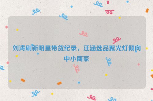 刘涛刷新明星带货纪录，汪涵选品聚光灯倾向中小商家