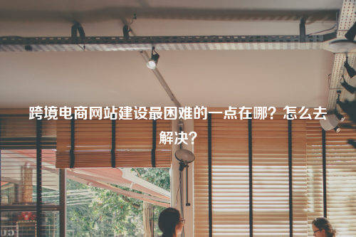 跨境电商网站建设最困难的一点在哪？怎么去解决？