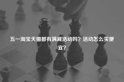五一淘宝天猫都有满减活动吗？活动怎么买便宜？