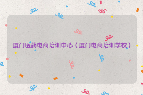 厦门医药电商培训中心(厦门电商培训学校)