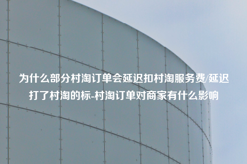 为什么部分村淘订单会延迟扣村淘服务费/延迟打了村淘的标-村淘订单对商家有什么影响