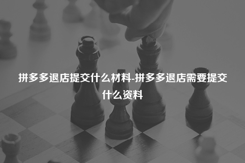 拼多多退店提交什么材料-拼多多退店需要提交什么资料