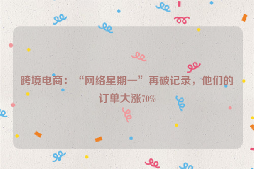 跨境电商:“网络星期一”再破记录,他们的订单大涨70%