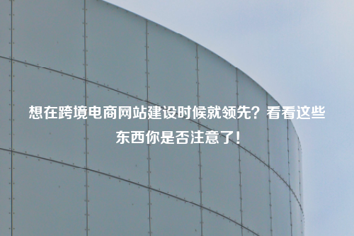 想在跨境电商网站建设时候就领先?看看这些东西你是否注意了!