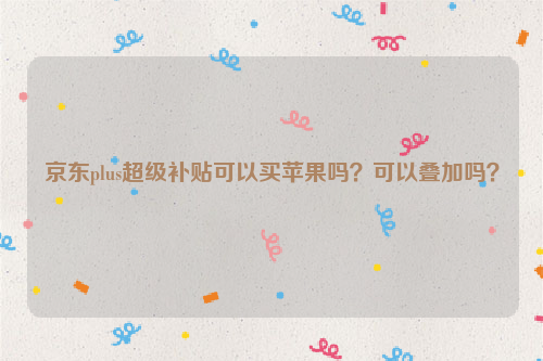 京东plus超级补贴可以买苹果吗?可以叠加吗?