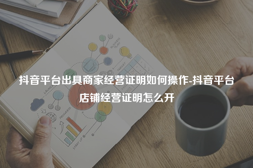 抖音平台出具商家经营证明如何操作-抖音平台店铺经营证明怎么开