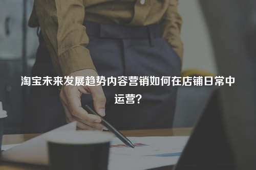 淘宝未来发展趋势内容营销如何在店铺日常中运营？