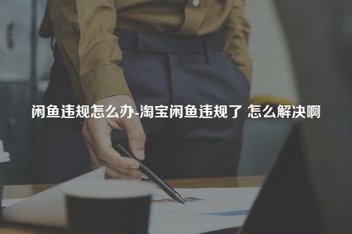 闲鱼违规怎么办-淘宝闲鱼违规了 怎么解决啊