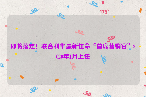 即将落定！联合利华最新任命“首席营销官”2020年1月上任