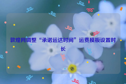 敦煌网调整“承诺运达时间”运费模板设置时长