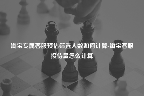淘宝专属客服预估筛选人数如何计算-淘宝客服接待量怎么计算