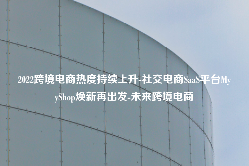 2022跨境电商热度持续上升-社交电商SaaS平台MyyShop焕新再出发-未来跨境电商