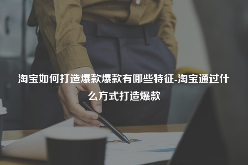 淘宝如何打造爆款爆款有哪些特征-淘宝通过什么方式打造爆款