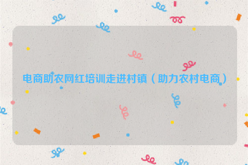 电商助农网红培训走进村镇（助力农村电商）