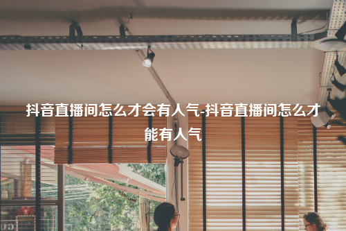 抖音直播间怎么才会有人气-抖音直播间怎么才能有人气