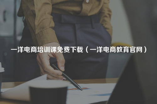 一洋电商培训课免费下载（一洋电商教育官网）