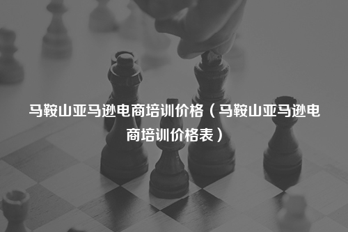马鞍山亚马逊电商培训价格（马鞍山亚马逊电商培训价格表）