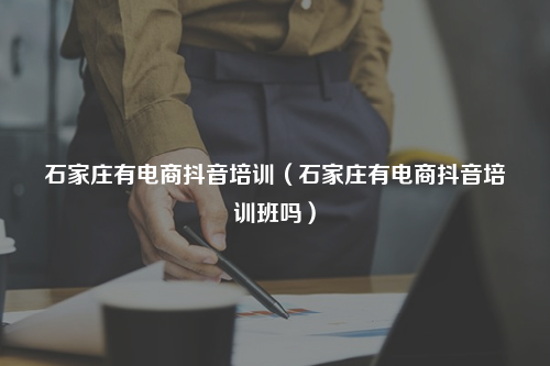 石家庄有电商抖音培训（石家庄有电商抖音培训班吗）