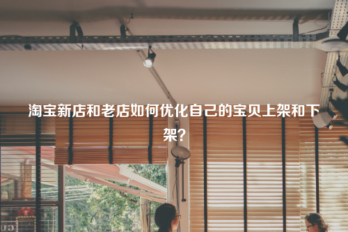 淘宝新店和老店如何优化自己的宝贝上架和下架？