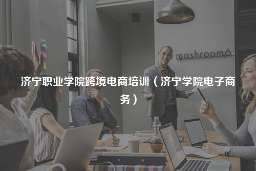 济宁职业学院跨境电商培训（济宁学院电子商务）
