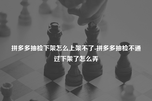 拼多多抽检下架怎么上架不了-拼多多抽检不通过下架了怎么弄