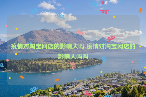 疫情对淘宝网店的影响大吗-疫情对淘宝网店的影响大吗吗