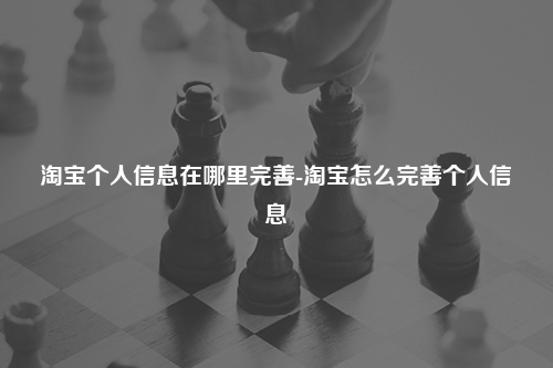 淘宝个人信息在哪里完善-淘宝怎么完善个人信息
