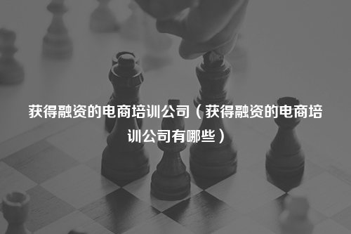 获得融资的电商培训公司（获得融资的电商培训公司有哪些）