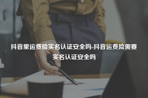 抖音里运费险实名认证安全吗-抖音运费险需要实名认证安全吗