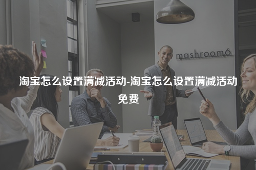 淘宝怎么设置满减活动-淘宝怎么设置满减活动免费